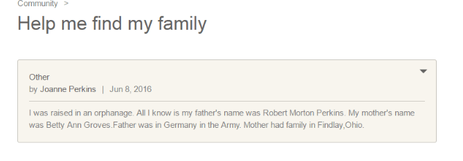 J’ai été élevée dans un orphelinat. Tout ce que je sais c’est que le nom de mon père était Robert Morton Perkins. Le nom de ma mère était Betty Ann Groves. Mon père était en Allemagne dans l’armée. Ma mère avait de la famille à Findlay, Ohio.’